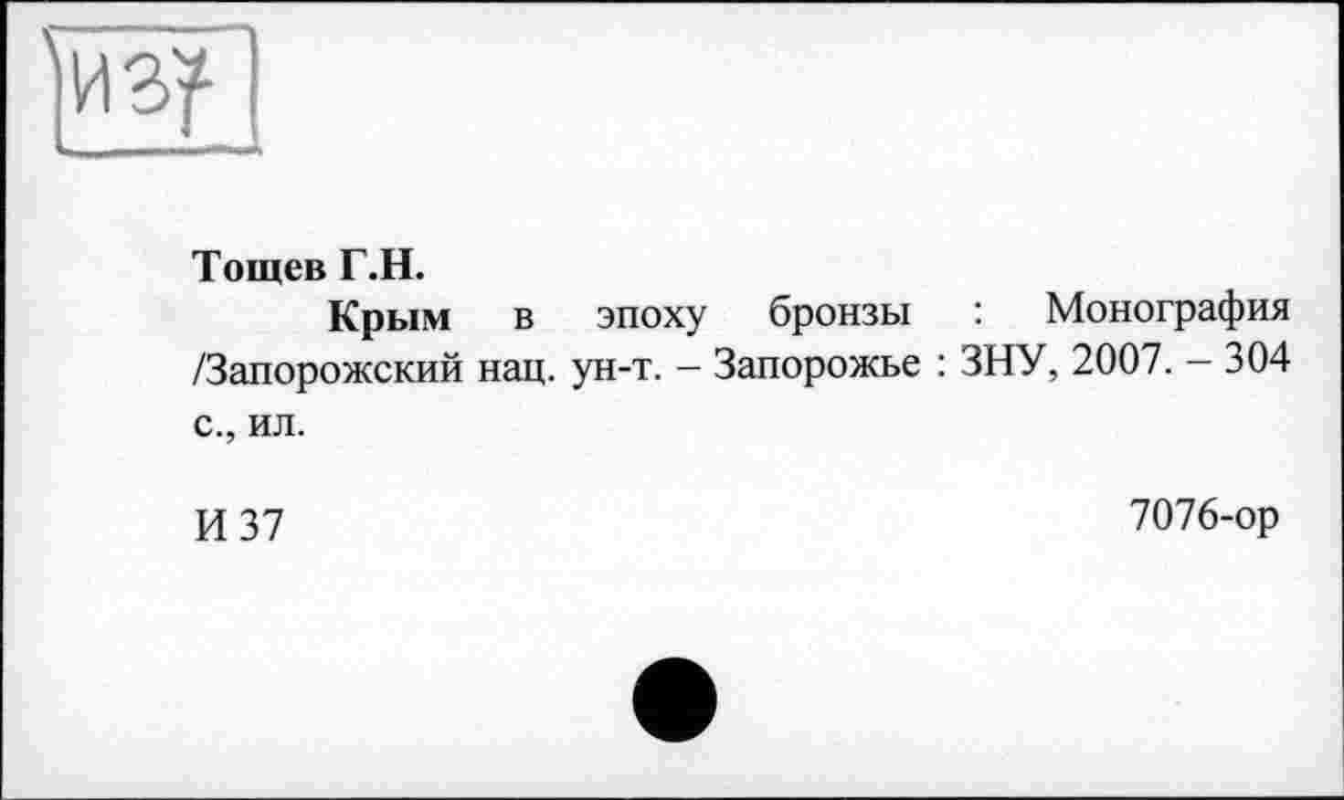 ﻿Тощев Г.Н.
Крым в эпоху бронзы : Монография /Запорожский нац. ун-т. - Запорожье : ЗНУ, 2007. - 304 с., ил.
И 37
7076-ор